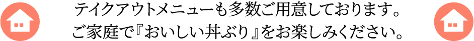 テイクアウトメニューも多数ご用意しております。ご家庭で『おいしい丼ぶり』をお楽しみください。